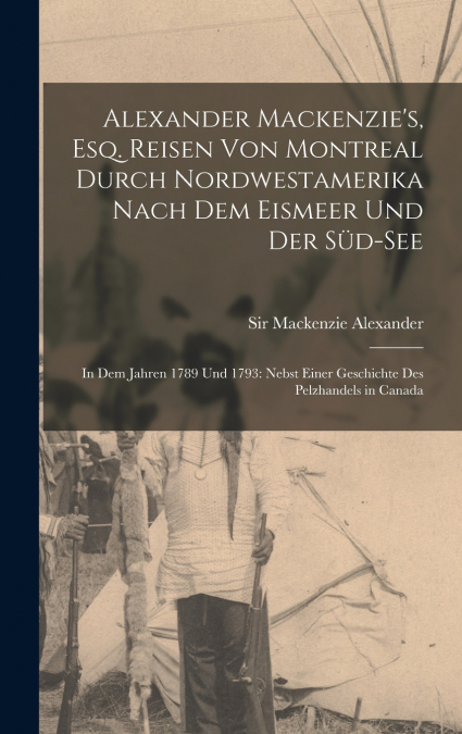 Alexander Mackenzie’s, Esq. Reisen von Montreal durch Nordwestamerika nach dem Eismeer und der Süd-See