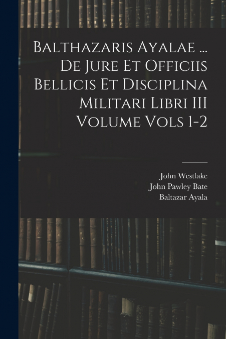 Balthazaris Ayalae ... De Jure et Officiis Bellicis et Disciplina Militari Libri III Volume Vols 1-2