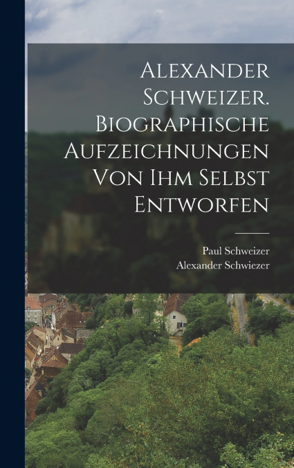 Alexander Schweizer. Biographische Aufzeichnungen von ihm selbst entworfen