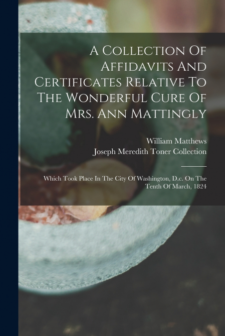 A Collection Of Affidavits And Certificates Relative To The Wonderful Cure Of Mrs. Ann Mattingly