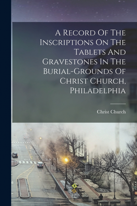 A Record Of The Inscriptions On The Tablets And Gravestones In The Burial-grounds Of Christ Church, Philadelphia