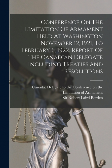 Conference On The Limitation Of Armament Held At Washington November 12, 1921, To February 6, 1922. Report Of The Canadian Delegate Including Treaties And Resolutions