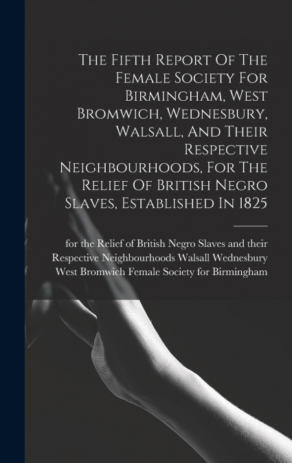 The Fifth Report Of The Female Society For Birmingham, West Bromwich, Wednesbury, Walsall, And Their Respective Neighbourhoods, For The Relief Of British Negro Slaves, Established In 1825