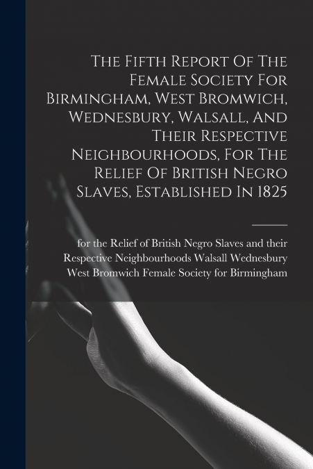 The Fifth Report Of The Female Society For Birmingham, West Bromwich, Wednesbury, Walsall, And Their Respective Neighbourhoods, For The Relief Of British Negro Slaves, Established In 1825