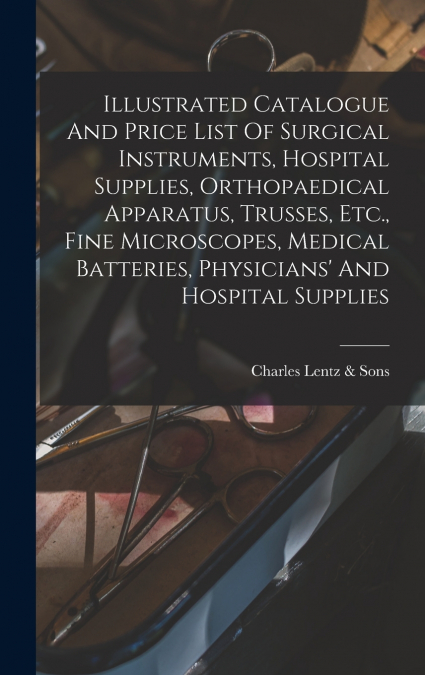 Illustrated Catalogue And Price List Of Surgical Instruments, Hospital Supplies, Orthopaedical Apparatus, Trusses, Etc., Fine Microscopes, Medical Batteries, Physicians’ And Hospital Supplies