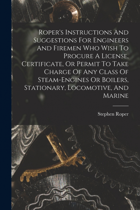 Roper’s Instructions And Suggestions For Engineers And Firemen Who Wish To Procure A License, Certificate, Or Permit To Take Charge Of Any Class Of Steam-engines Or Boilers, Stationary, Locomotive, An