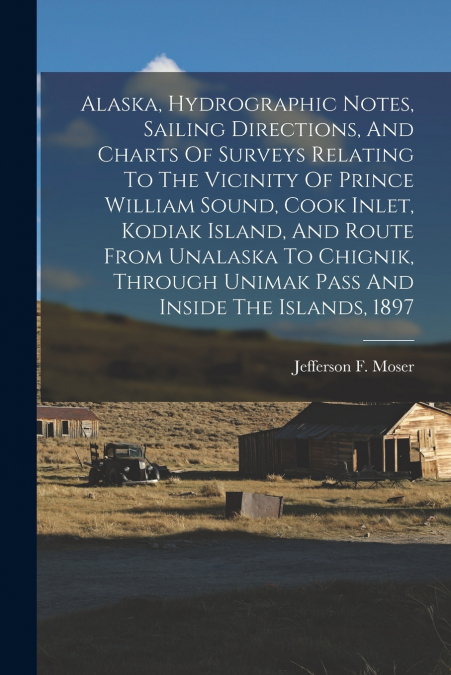 Alaska, Hydrographic Notes, Sailing Directions, And Charts Of Surveys Relating To The Vicinity Of Prince William Sound, Cook Inlet, Kodiak Island, And Route From Unalaska To Chignik, Through Unimak Pa