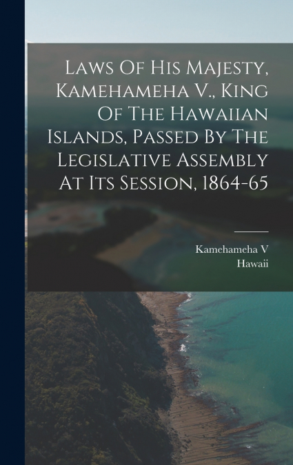 Laws Of His Majesty, Kamehameha V., King Of The Hawaiian Islands, Passed By The Legislative Assembly At Its Session, 1864-65
