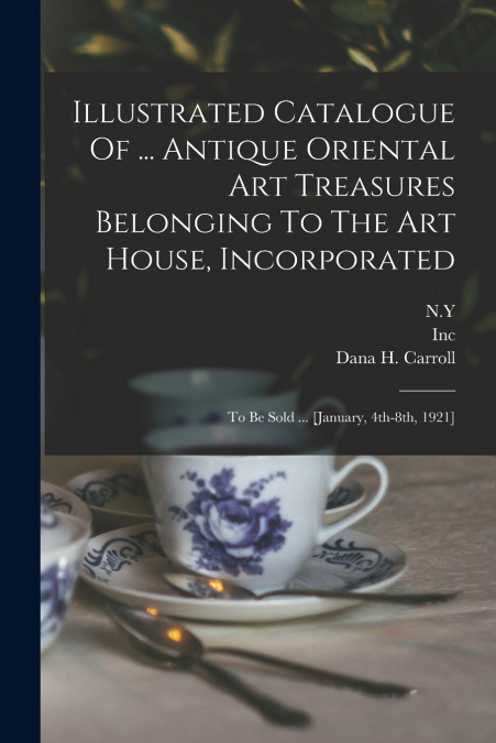 Illustrated Catalogue Of ... Antique Oriental Art Treasures Belonging To The Art House, Incorporated