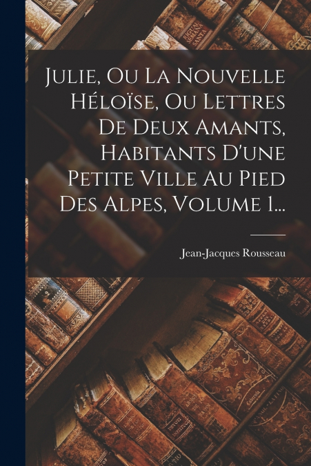 Julie, Ou La Nouvelle Héloïse, Ou Lettres De Deux Amants, Habitants D’une Petite Ville Au Pied Des Alpes, Volume 1...