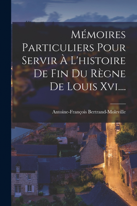 Mémoires Particuliers Pour Servir À L’histoire De Fin Du Règne De Louis Xvi....