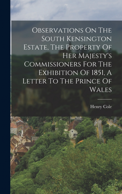 Observations On The South Kensington Estate, The Property Of Her Majesty’s Commissioners For The Exhibition Of 1851, A Letter To The Prince Of Wales