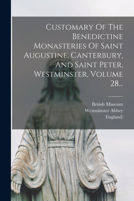 Customary Of The Benedictine Monasteries Of Saint Augustine, Canterbury, And Saint Peter, Westminster, Volume 28...