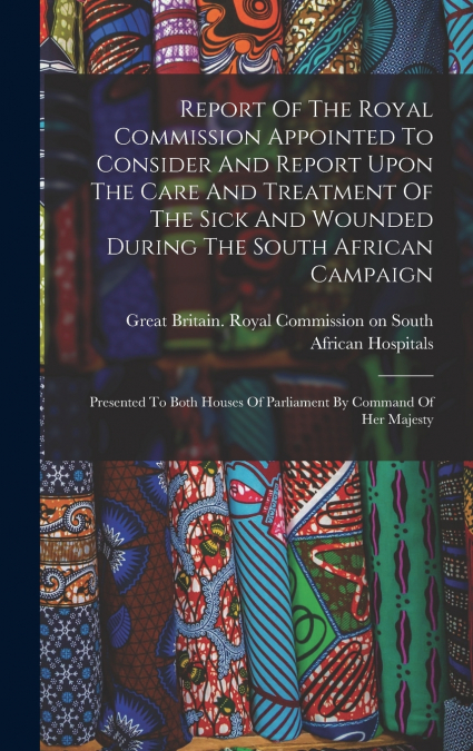 Report Of The Royal Commission Appointed To Consider And Report Upon The Care And Treatment Of The Sick And Wounded During The South African Campaign