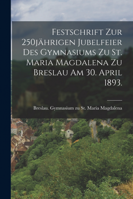 Festschrift zur 250jährigen Jubelfeier des Gymnasiums zu St. Maria Magdalena zu Breslau am 30. April 1893.