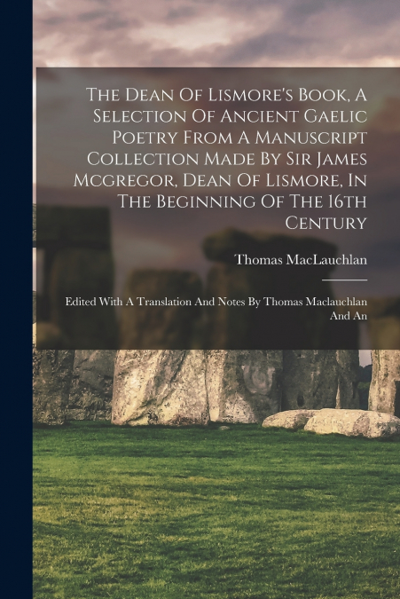 The Dean Of Lismore’s Book, A Selection Of Ancient Gaelic Poetry From A Manuscript Collection Made By Sir James Mcgregor, Dean Of Lismore, In The Beginning Of The 16th Century