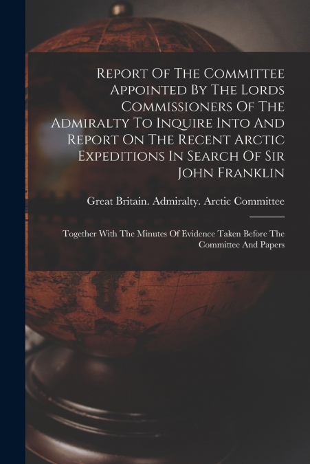Report Of The Committee Appointed By The Lords Commissioners Of The Admiralty To Inquire Into And Report On The Recent Arctic Expeditions In Search Of Sir John Franklin