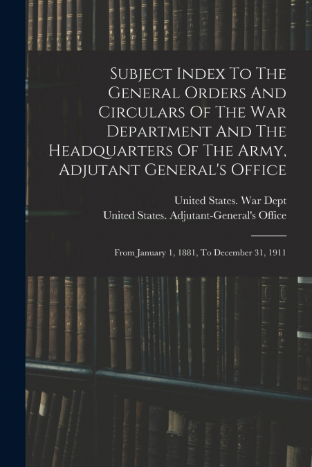 Subject Index To The General Orders And Circulars Of The War Department And The Headquarters Of The Army, Adjutant General’s Office