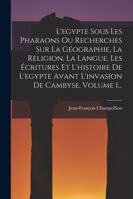 L’egypte Sous Les Pharaons Ou Recherches Sur La Géographie, La Religion, La Langue, Les Écritures Et L’histoire De L’egypte Avant L’invasion De Cambyse, Volume 1...