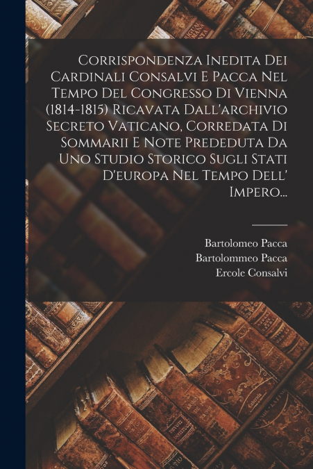 Corrispondenza Inedita Dei Cardinali Consalvi E Pacca Nel Tempo Del Congresso Di Vienna (1814-1815) Ricavata Dall’archivio Secreto Vaticano, Corredata Di Sommarii E Note Prededuta Da Uno Studio Storic