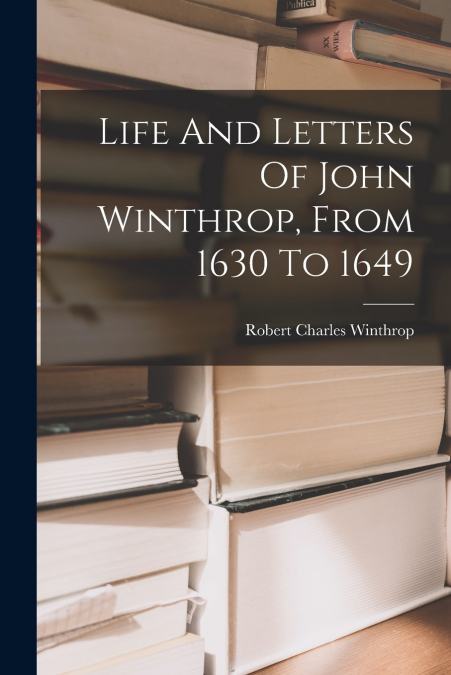 Life And Letters Of John Winthrop, From 1630 To 1649