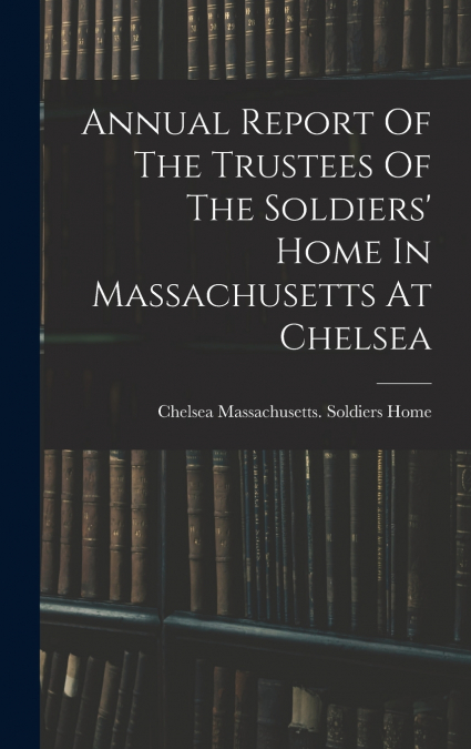 Annual Report Of The Trustees Of The Soldiers’ Home In Massachusetts At Chelsea