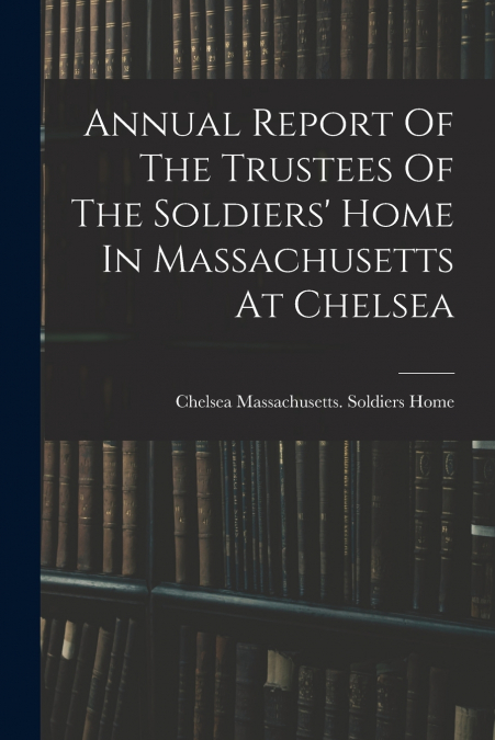 Annual Report Of The Trustees Of The Soldiers’ Home In Massachusetts At Chelsea