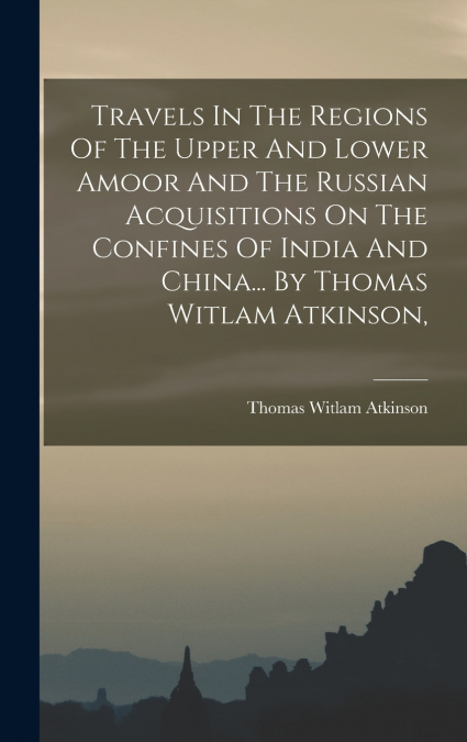 Travels In The Regions Of The Upper And Lower Amoor And The Russian Acquisitions On The Confines Of India And China... By Thomas Witlam Atkinson,
