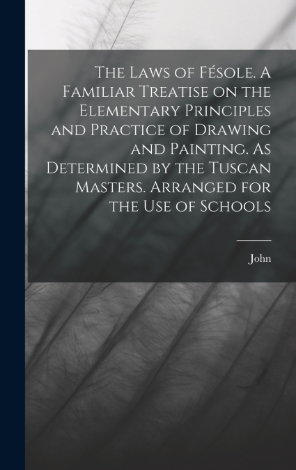 The Laws of Fésole. A Familiar Treatise on the Elementary Principles and Practice of Drawing and Painting. As Determined by the Tuscan Masters. Arranged for the Use of Schools