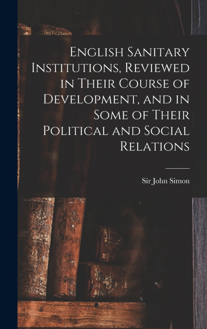 English Sanitary Institutions, Reviewed in Their Course of Development, and in Some of Their Political and Social Relations