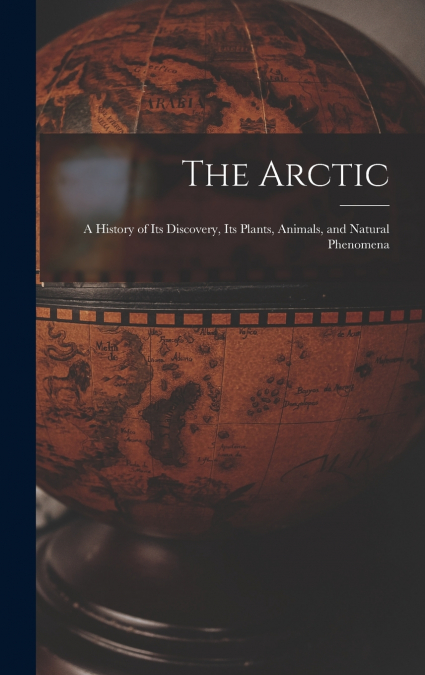 The Arctic; a History of Its Discovery, Its Plants, Animals, and Natural Phenomena