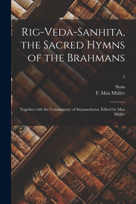 Rig-Veda-Sanhita, the sacred hymns of the Brahmans; together with the commentary of Sayanacharya. Edited by Max Müller; 3