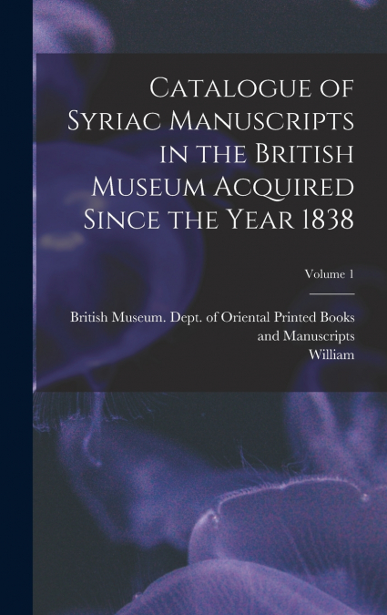 Catalogue of Syriac Manuscripts in the British Museum Acquired Since the Year 1838; Volume 1