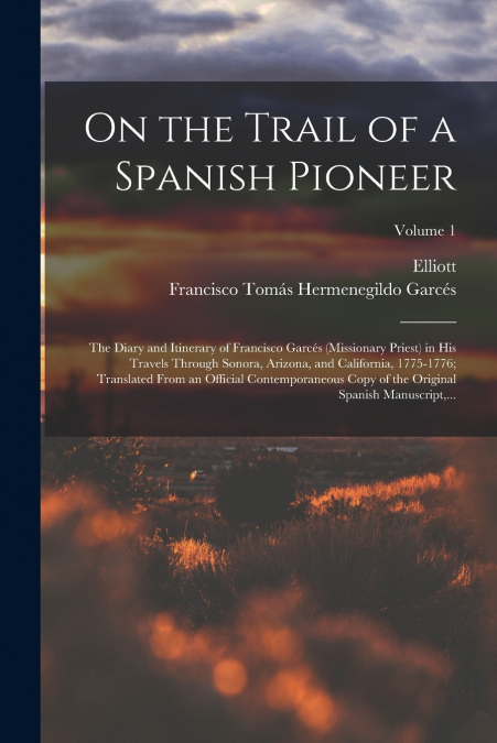 On the Trail of a Spanish Pioneer; the Diary and Itinerary of Francisco Garcés (missionary Priest) in His Travels Through Sonora, Arizona, and California, 1775-1776; Translated From an Official Contem
