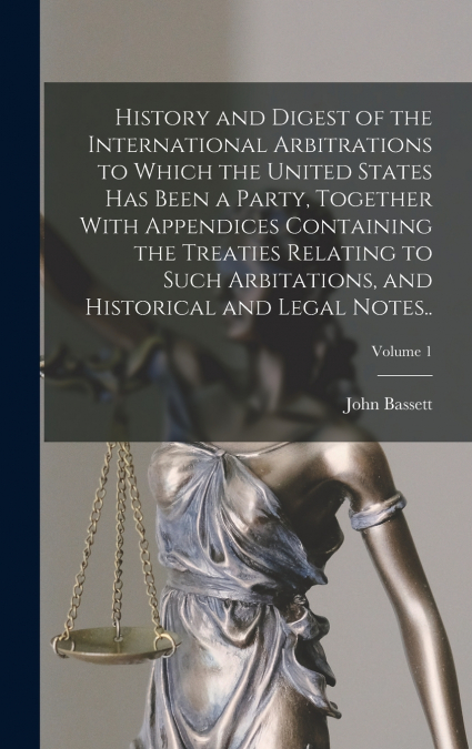 History and Digest of the International Arbitrations to Which the United States Has Been a Party, Together With Appendices Containing the Treaties Relating to Such Arbitations, and Historical and Lega