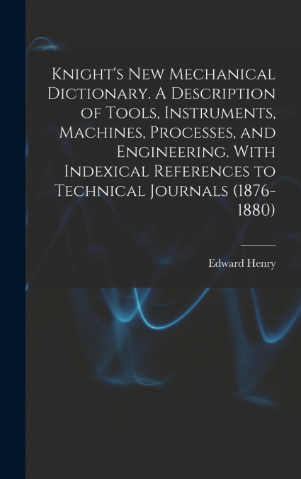 Knight’s New Mechanical Dictionary. A Description of Tools, Instruments, Machines, Processes, and Engineering. With Indexical References to Technical Journals (1876-1880)