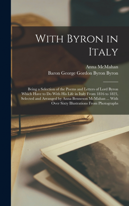 With Byron in Italy; Being a Selection of the Poems and Letters of Lord Byron Which Have to Do With His Life in Italy From 1816 to 1823, Selected and Arranged by Anna Benneson McMahan ... With Over Si