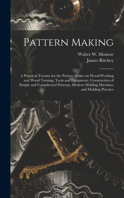 Pattern Making; a Practical Treatise for the Pattern Maker on Wood-working and Wood Turning, Tools and Equipment, Construction of Simple and Complicated Patterns, Modern Molding Machines and Molding P