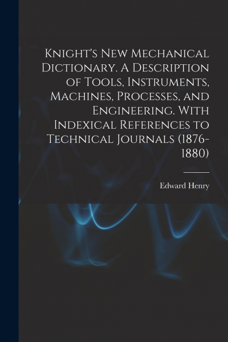 Knight’s New Mechanical Dictionary. A Description of Tools, Instruments, Machines, Processes, and Engineering. With Indexical References to Technical Journals (1876-1880)