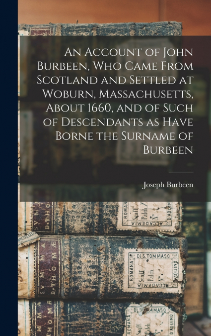 An Account of John Burbeen, Who Came From Scotland and Settled at Woburn, Massachusetts, About 1660, and of Such of Descendants as Have Borne the Surname of Burbeen