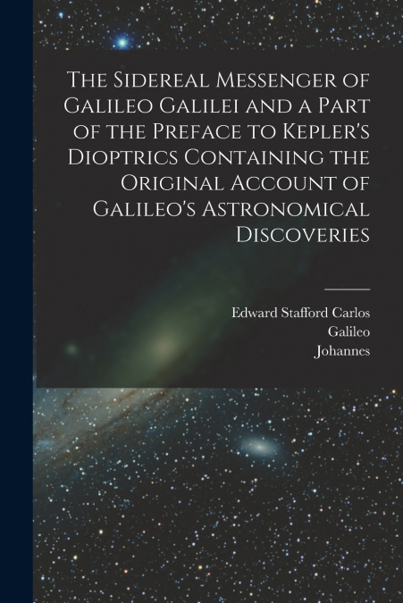The Sidereal Messenger of Galileo Galilei and a Part of the Preface to Kepler’s Dioptrics Containing the Original Account of Galileo’s Astronomical Discoveries