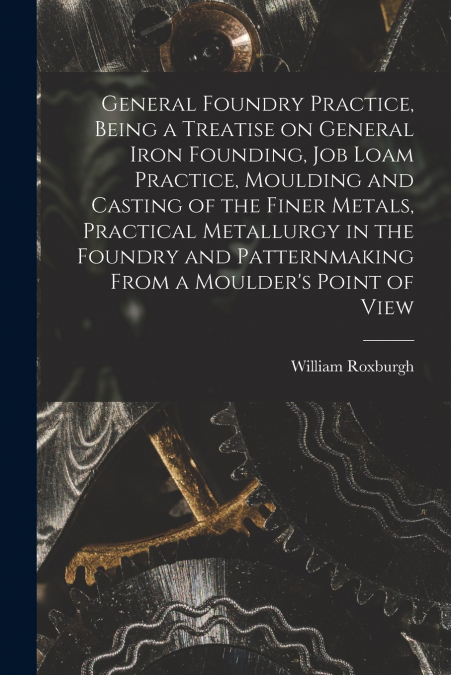 General Foundry Practice, Being a Treatise on General Iron Founding, Job Loam Practice, Moulding and Casting of the Finer Metals, Practical Metallurgy in the Foundry and Patternmaking From a Moulder’s