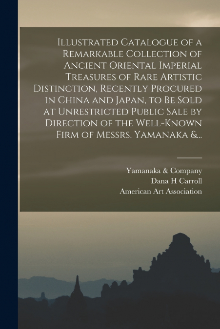 Illustrated Catalogue of a Remarkable Collection of Ancient Oriental Imperial Treasures of Rare Artistic Distinction, Recently Procured in China and Japan, to Be Sold at Unrestricted Public Sale by Di