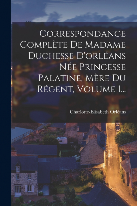 Correspondance Complète De Madame Duchesse D’orléans Née Princesse Palatine, Mère Du Régent, Volume 1...
