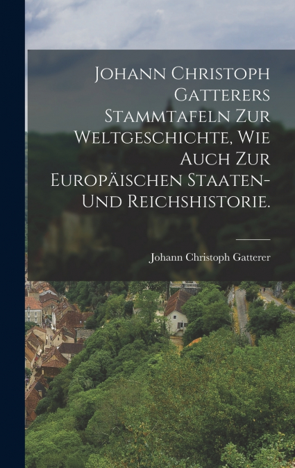 Johann Christoph Gatterers Stammtafeln zur Weltgeschichte, wie auch zur Europäischen Staaten- und Reichshistorie.