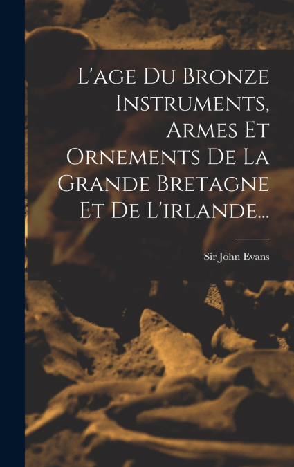 L’age Du Bronze Instruments, Armes Et Ornements De La Grande Bretagne Et De L’irlande...