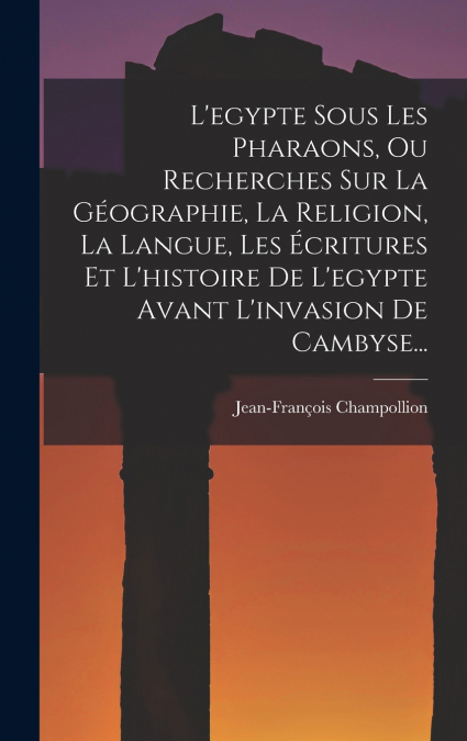 L’egypte Sous Les Pharaons, Ou Recherches Sur La Géographie, La Religion, La Langue, Les Écritures Et L’histoire De L’egypte Avant L’invasion De Cambyse...