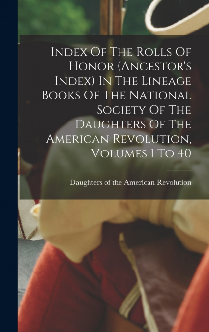 Index Of The Rolls Of Honor (ancestor’s Index) In The Lineage Books Of The National Society Of The Daughters Of The American Revolution, Volumes 1 To 40