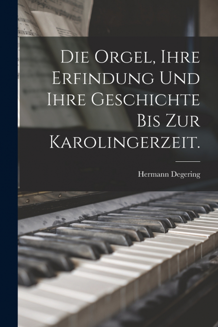 Die Orgel, ihre Erfindung und ihre Geschichte bis zur Karolingerzeit.