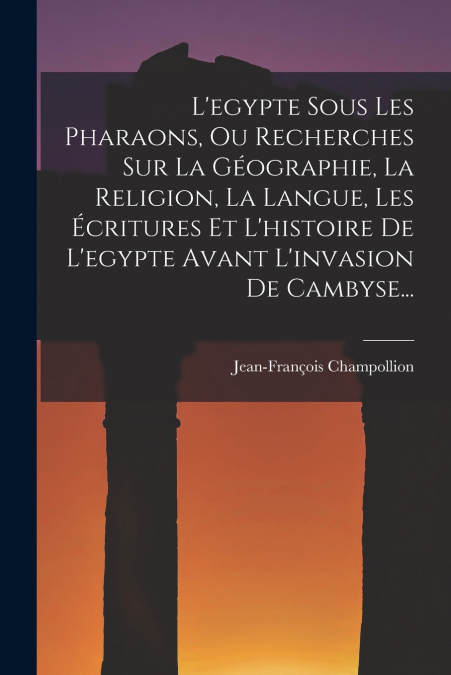 L’egypte Sous Les Pharaons, Ou Recherches Sur La Géographie, La Religion, La Langue, Les Écritures Et L’histoire De L’egypte Avant L’invasion De Cambyse...